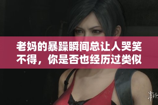 老妈的暴躁瞬间总让人哭笑不得，你是否也经历过类似情况？