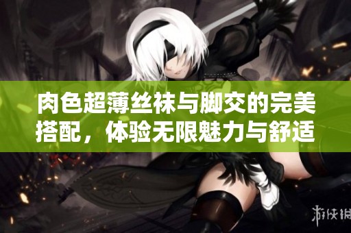 肉色超薄丝袜与脚交的完美搭配，体验无限魅力与舒适感