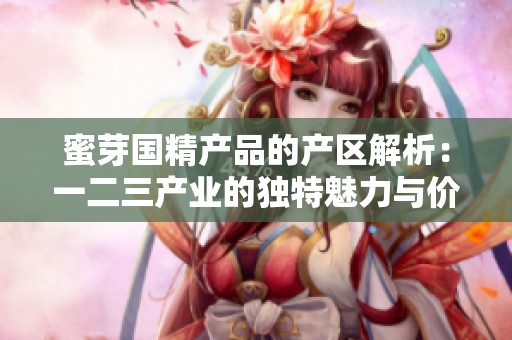 蜜芽国精产品的产区解析：一二三产业的独特魅力与价值