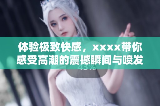 体验极致快感，xxxx带你感受高潮的震撼瞬间与喷发的魅力