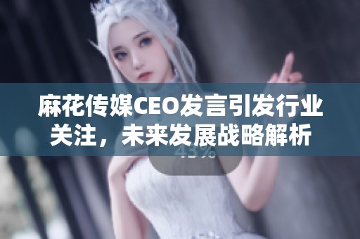 麻花传媒CEO发言引发行业关注，未来发展战略解析