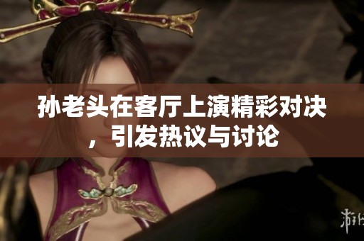 孙老头在客厅上演精彩对决，引发热议与讨论