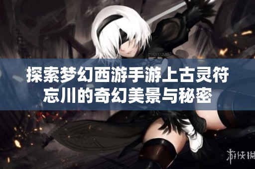 探索梦幻西游手游上古灵符忘川的奇幻美景与秘密