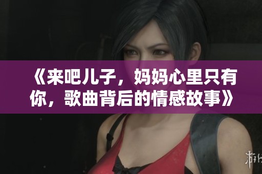 《来吧儿子，妈妈心里只有你，歌曲背后的情感故事》
