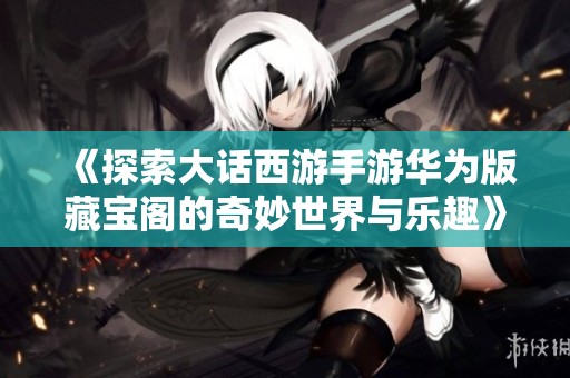 《探索大话西游手游华为版藏宝阁的奇妙世界与乐趣》