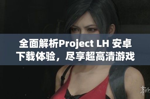 全面解析Project LH 安卓下载体验，尽享超高清游戏画质