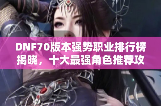 DNF70版本强势职业排行榜揭晓，十大最强角色推荐攻略