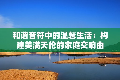 和谐音符中的温馨生活：构建美满天伦的家庭交响曲