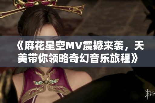 《麻花星空MV震撼来袭，天美带你领略奇幻音乐旅程》