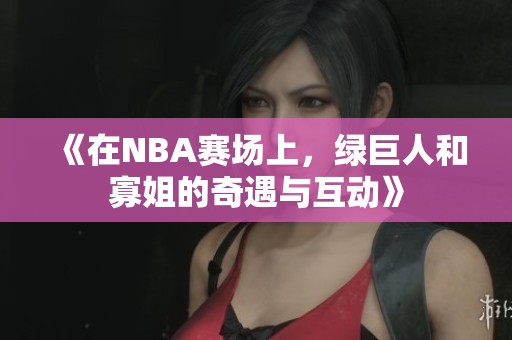 《在NBA赛场上，绿巨人和寡姐的奇遇与互动》