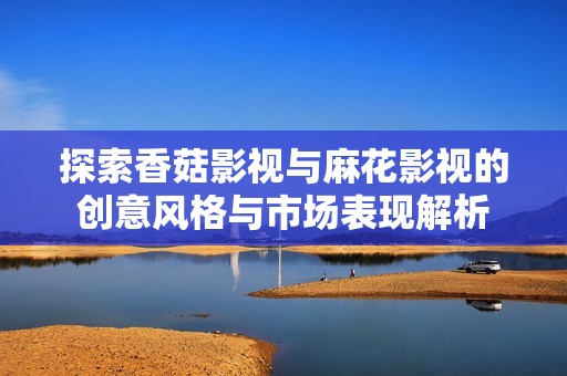 探索香菇影视与麻花影视的创意风格与市场表现解析