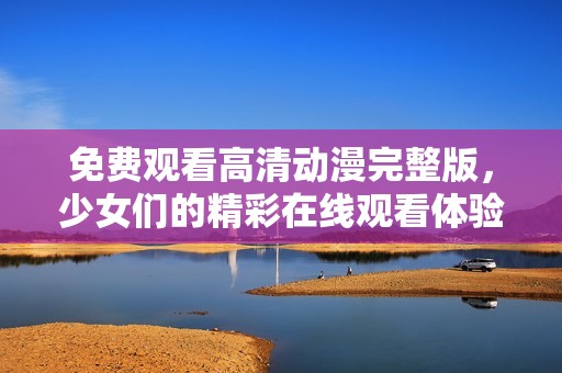 免费观看高清动漫完整版，少女们的精彩在线观看体验