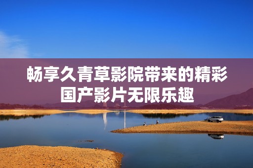 畅享久青草影院带来的精彩国产影片无限乐趣