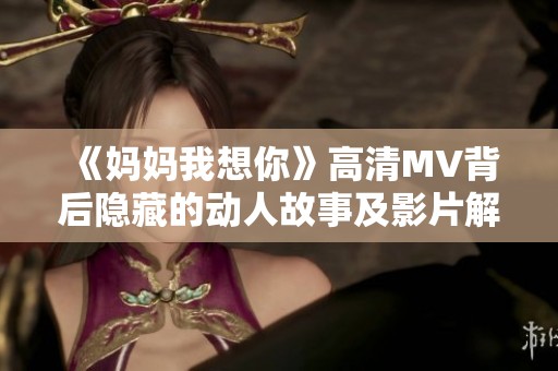 《妈妈我想你》高清MV背后隐藏的动人故事及影片解析