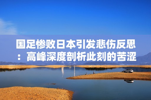 国足惨败日本引发悲伤反思：高峰深度剖析此刻的苦涩与希望