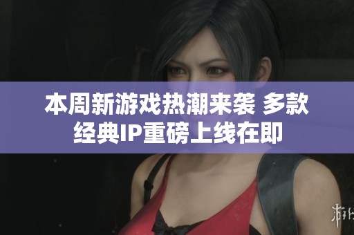 本周新游戏热潮来袭 多款经典IP重磅上线在即