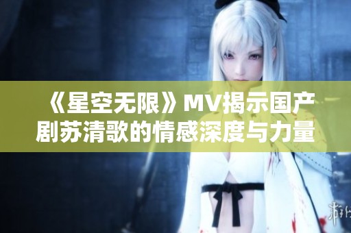 《星空无限》MV揭示国产剧苏清歌的情感深度与力量