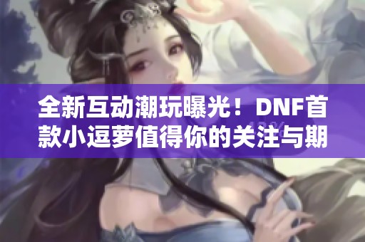 全新互动潮玩曝光！DNF首款小逗萝值得你的关注与期待