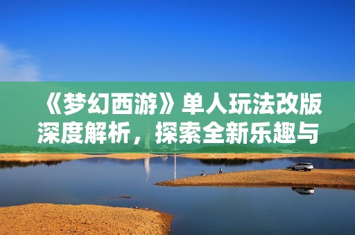《梦幻西游》单人玩法改版深度解析，探索全新乐趣与体验