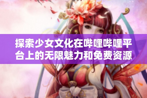 探索少女文化在哔哩哔哩平台上的无限魅力和免费资源