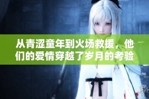 从青涩童年到火场救援，他们的爱情穿越了岁月的考验