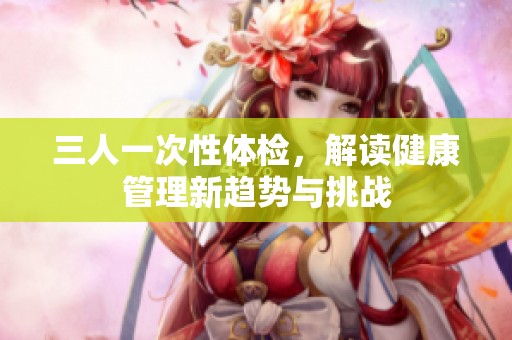 三人一次性体检，解读健康管理新趋势与挑战