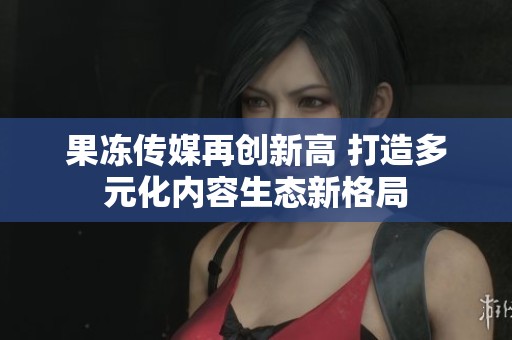 果冻传媒再创新高 打造多元化内容生态新格局
