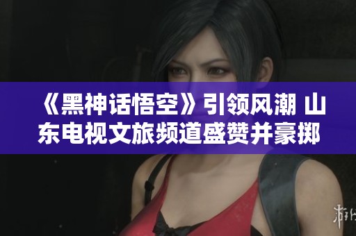 《黑神话悟空》引领风潮 山东电视文旅频道盛赞并豪掷大奖