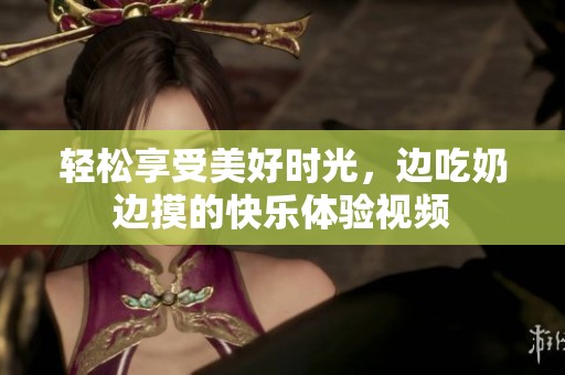 轻松享受美好时光，边吃奶边摸的快乐体验视频