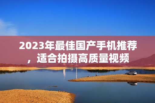2023年最佳国产手机推荐，适合拍摄高质量视频