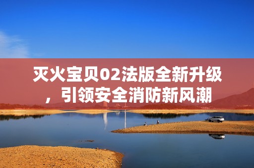 灭火宝贝02法版全新升级，引领安全消防新风潮