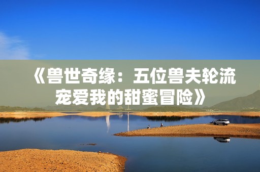 《兽世奇缘：五位兽夫轮流宠爱我的甜蜜冒险》