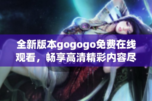 全新版本gogogo免费在线观看，畅享高清精彩内容尽在其中
