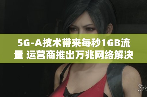 5G-A技术带来每秒1GB流量 运营商推出万兆网络解决方案