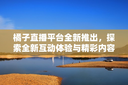 橘子直播平台全新推出，探索全新互动体验与精彩内容