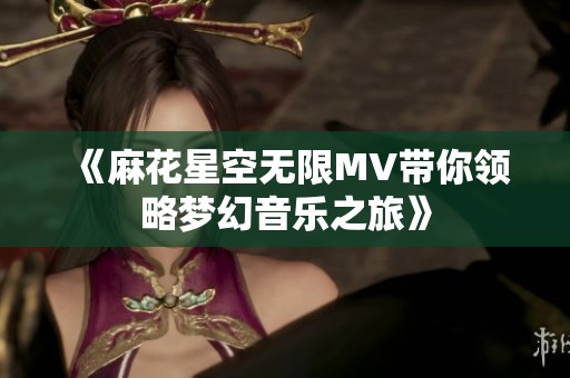 《麻花星空无限MV带你领略梦幻音乐之旅》