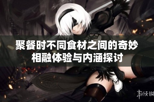聚餐时不同食材之间的奇妙相融体验与内涵探讨