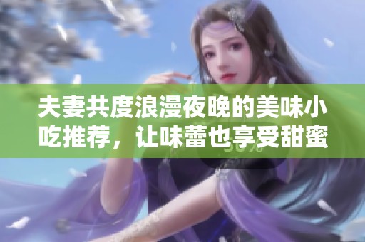 夫妻共度浪漫夜晚的美味小吃推荐，让味蕾也享受甜蜜时光