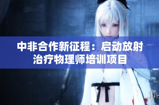 中非合作新征程：启动放射治疗物理师培训项目