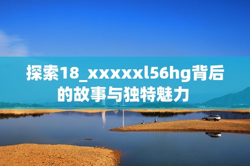 探索18_xxxxxl56hg背后的故事与独特魅力 