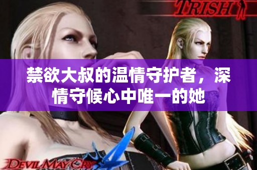 禁欲大叔的温情守护者，深情守候心中唯一的她