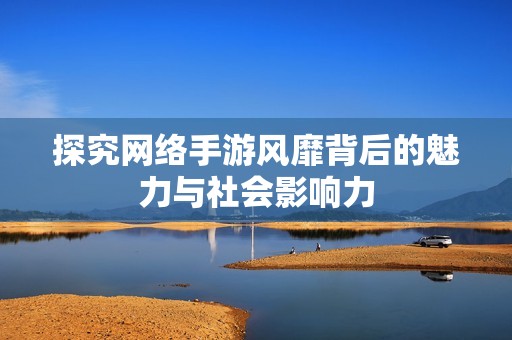 探究网络手游风靡背后的魅力与社会影响力