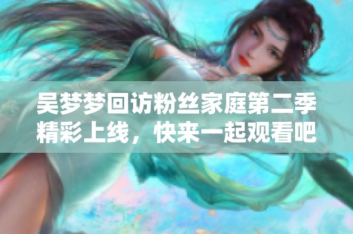 吴梦梦回访粉丝家庭第二季精彩上线，快来一起观看吧