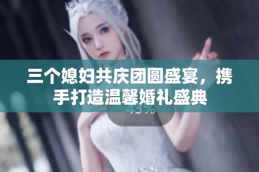 三个媳妇共庆团圆盛宴，携手打造温馨婚礼盛典