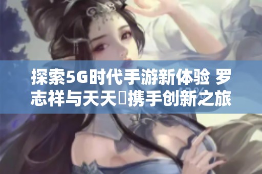 探索5G时代手游新体验 罗志祥与天天奭携手创新之旅