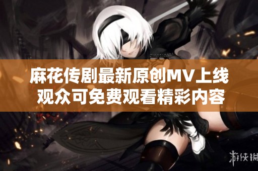 麻花传剧最新原创MV上线 观众可免费观看精彩内容