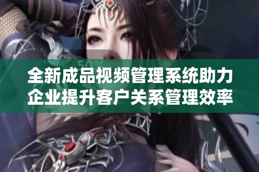 全新成品视频管理系统助力企业提升客户关系管理效率