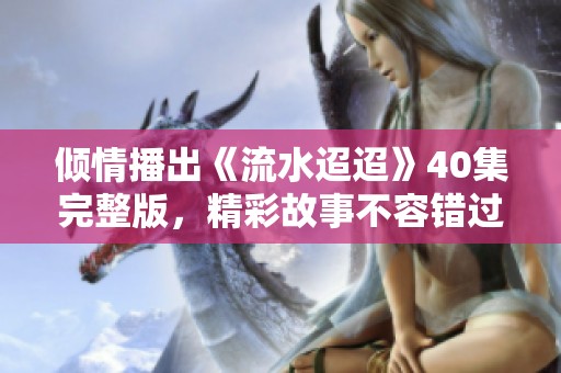 倾情播出《流水迢迢》40集完整版，精彩故事不容错过