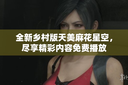 全新乡村版天美麻花星空，尽享精彩内容免费播放