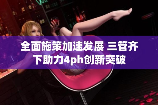 全面施策加速发展 三管齐下助力4ph创新突破